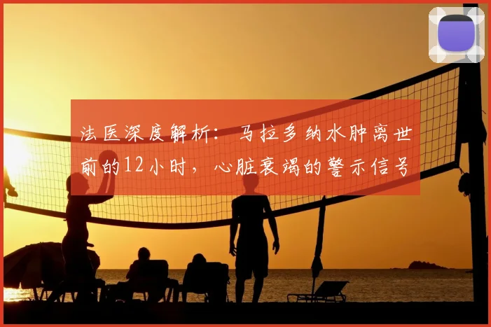法医深度解析:马拉多纳水肿离世前的12小时,心脏衰竭的警示信号
