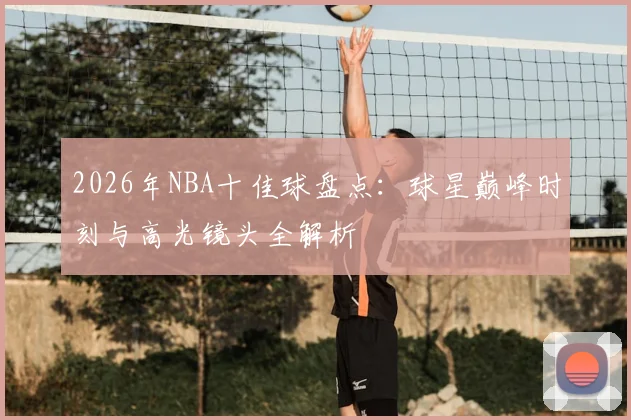 2026年NBA十佳球盘点:球星巅峰时刻与高光镜头全解析