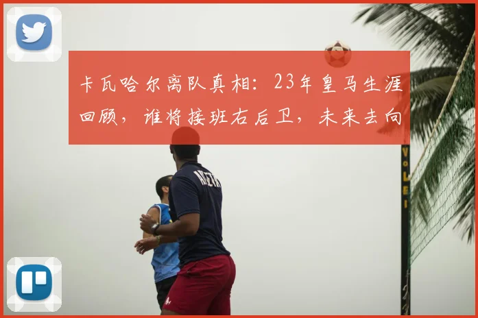 卡瓦哈尔离队真相:23年皇马生涯回顾,谁将接班右后卫,未来去向分析