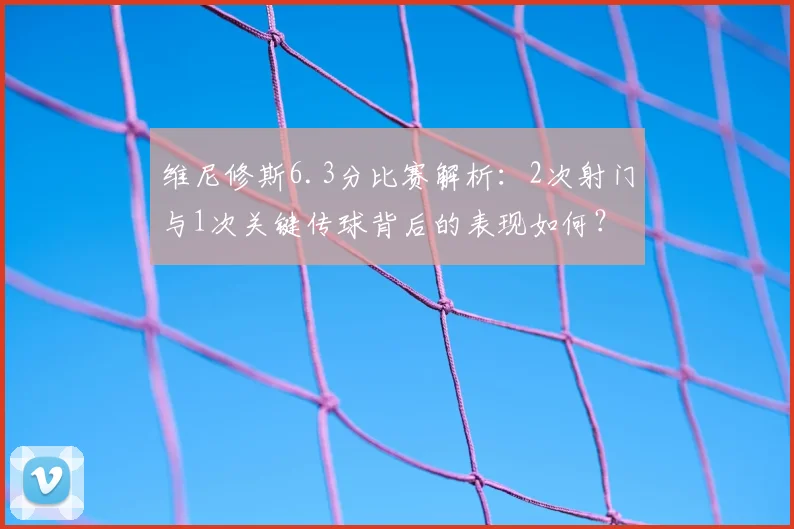 维尼修斯6.3分比赛解析：2次射门与1次关键传球背后的表现如何？