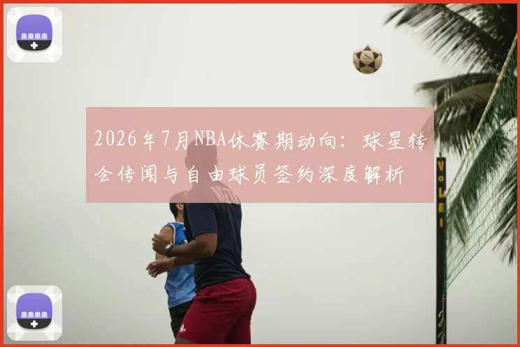 2026年7月NBA休赛期动向:球星转会传闻与自由球员签约深度解析