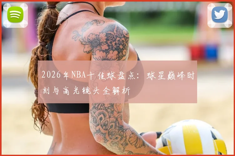 2026年NBA十佳球盘点：球星巅峰时刻与高光镜头全解析