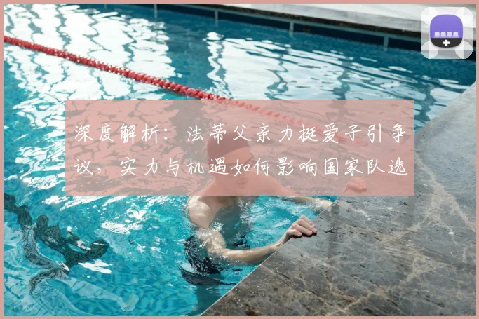 深度解析:法蒂父亲力挺爱子引争议,实力与机遇如何影响国家队选人?