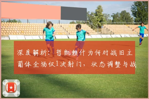 深度解析：哲凯赖什为何对战旧主葡体全场仅1次射门，状态调整与战术影响
