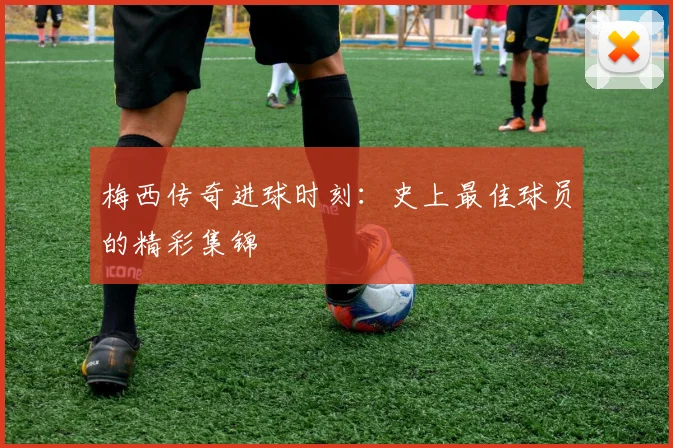 梅西传奇进球时刻：史上最佳球员的精彩集锦