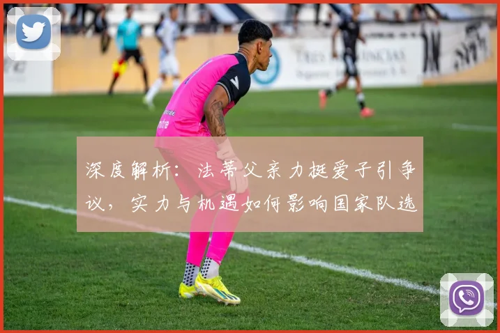 深度解析：法蒂父亲力挺爱子引争议，实力与机遇如何影响国家队选人？
