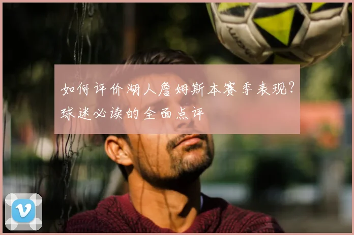 如何评价湖人詹姆斯本赛季表现?球迷必读的全面点评