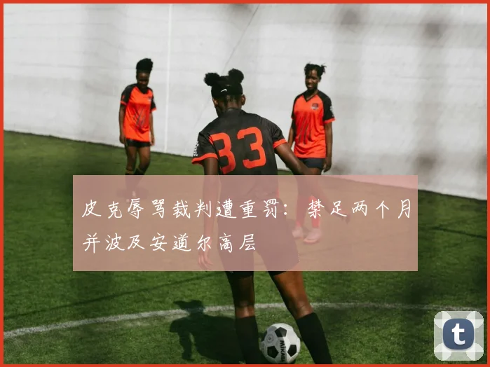 皮克辱骂裁判遭重罚:禁足两个月并波及安道尔高层