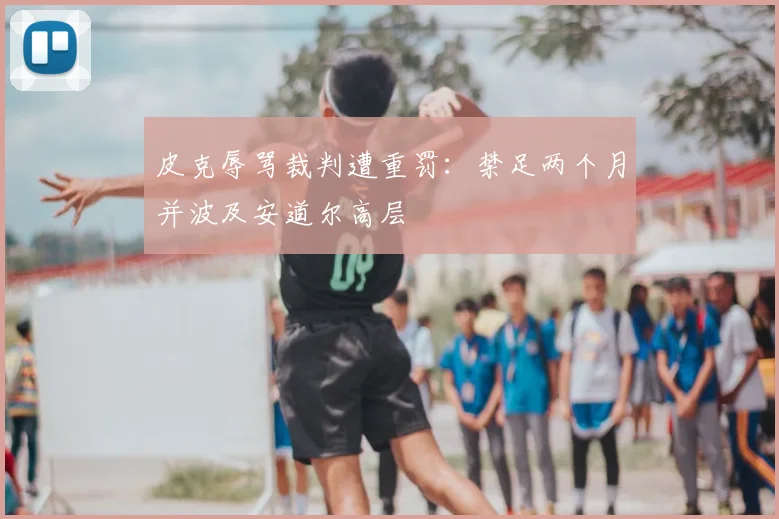 皮克辱骂裁判遭重罚：禁足两个月并波及安道尔高层